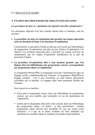 34
5-3 TRAVAUX D’AUDIT
EXAMEN DES PROCEDURES DE MISE EN EXPLOITATION
Les procédures de mise en exploitation des logiciels sont-elles satisfaisantes ?
Les principaux objectifs d’un bon contrôle interne dans ce domaine, sont les
suivants :
• La procédure de mise en exploitation doit garantir une bonne séparation
entre les fonctions d’étude et les fonctions d’exploitation.
Concrètement, le personnel d’étude ne doit pas avoir accès aux bibliothèques
de programmes d’exploitation, pas plus qu’aux fichiers d’exploitation. Cet
objectif vise d’ailleurs beaucoup plus à prévenir les risques d’erreurs de
manipulation que les risques d’opérations frauduleuses de la part du
personnel d’études.
• La procédure d’exploitation doit à tout moment garantir que l’on
dispose dans les bibliothèques des programmes sources correspondants
aux programmes objets en exploitation.
Le programme ™sourcedest le programme écrit par l’informaticien dans un
langage évolué, compréhensible par l’homme ; le programme ™objetdest le
langage compilé , c’est à dire transformé en code binaire directement
exécutable par la machine. Le langage objet étant quasiment illisible par
l’homme.
Sont conservés en machine :
d’une part le programme source, dans une bibliothèque de programmes
sources, qui sera modifié, puis recompilé, en cas de maintenance de
l’application,
d‘autre part le programme objet prêt à être exécuté, dans une bibliothèque
des programmes objets ; en réalité , et plus précisément , certains
programmes objets doivent être assemblés les uns aux autres avant
exécution : il s ‘agit de la phase d’édition de liens (linkedit) qui
transforme les modules objets en modules exécutables (load-modules).
 