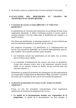 37
• des données saisies ne comportent pas d’erreurs (principe d’exactitude)
EVALUATION DES PROCEDURES ET CHAINES DE
TRAITEMENTS EN TEMPS DIFFERE
1. L’exécution des travaux en temps différé fait -t- il l’objet d’une
planification ?
La planification de l’exécution des traitements est un principe de base d’une
organisation rationnelle. A défaut, l’ordinateur pourrait se trouver saturé à
certaines périodes ( d’où des retards dans la distributions des résultats ), et
inactif à d’autres.
Par ailleurs,une planification systématique permet de s ‘assurer aisément que
seuls les traitements planifiés et autorisés ont été exécutés.
Des progiciels d’assistance à la planification et à l’ordonnancement des
travaux sont aujourd’hui disponibles sur le marché (principalement, pour les
plus complets, sur les grands systèmes) ,grâce auxquels :
• tout traitement exécuté sans planification est soit rejeté, soit, au moins,
mis en évidence pour contrôle,
• les contraintes d’enchaînements des travaux sont mises en paramètres,
évitant ainsi certaines erreurs liées à des lancements manuels (travail
oublié, ou au contraire exécuté en double, travaux exécutés dans une
mauvaise séquence..).
Notamment ces progiciels permettent aux préparateurs (ou plus généralement
aux responsables d’application) de ™paramétrer ddans la journée l’exécution
de travaux qui s’exécutent de nuit, sous le seul contrôle des pupitreurs.
2. La fonction de préparation des travaux est-elle assumée de manière
satisfaisante ?
Citons, au titre des principales caractéristiques d’une organisation
satisfaisante de la fonction de préparation des travaux :
• La qualité de la documentation destinée aux responsables de la
préparation : la qualité de la documentation est, bien entendu, la
 
