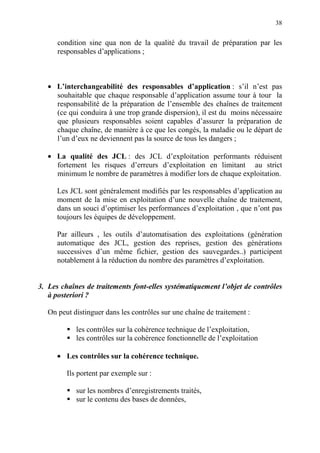38
condition sine qua non de la qualité du travail de préparation par les
responsables d’applications ;
• L’interchangeabilité des responsables d’application : s’il n’est pas
souhaitable que chaque responsable d’application assume tour à tour la
responsabilité de la préparation de l’ensemble des chaînes de traitement
(ce qui conduira à une trop grande dispersion), il est du moins nécessaire
que plusieurs responsables soient capables d’assurer la préparation de
chaque chaîne, de manière à ce que les congés, la maladie ou le départ de
l’un d’eux ne deviennent pas la source de tous les dangers ;
• La qualité des JCL : des JCL d’exploitation performants réduisent
fortement les risques d’erreurs d’exploitation en limitant au strict
minimum le nombre de paramètres à modifier lors de chaque exploitation.
Les JCL sont généralement modifiés par les responsables d’application au
moment de la mise en exploitation d’une nouvelle chaîne de traitement,
dans un souci d’optimiser les performances d’exploitation , que n’ont pas
toujours les équipes de développement.
Par ailleurs , les outils d’automatisation des exploitations (génération
automatique des JCL, gestion des reprises, gestion des générations
successives d’un même fichier, gestion des sauvegardes..) participent
notablement à la réduction du nombre des paramètres d’exploitation.
3. Les chaînes de traitements font-elles systématiquement l’objet de contrôles
à posteriori ?
On peut distinguer dans les contrôles sur une chaîne de traitement :
les contrôles sur la cohérence technique de l’exploitation,
les contrôles sur la cohérence fonctionnelle de l’exploitation
• Les contrôles sur la cohérence technique.
Ils portent par exemple sur :
sur les nombres d’enregistrements traités,
sur le contenu des bases de données,
 