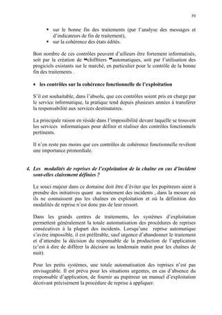 39
sur le bonne fin des traitements (par l’analyse des messages et
d’indicateurs de fin de traitement),
sur la cohérence des états édités.
Bon nombre de ces contrôles peuvent d’ailleurs être fortement informatisés,
soit par la création de ™chiffriers dautomatiques, soit par l’utilisation des
progiciels existants sur le marché, en particulier pour le contrôle de la bonne
fin des traitements .
• les contrôles sur la cohérence fonctionnelle de l’exploitation
S’il est souhaitable, dans l’absolu, que ces contrôles soient pris en charge par
le service informatique, la pratique tend depuis plusieurs années à transférer
la responsabilité aux services destinataires.
La principale raison en réside dans l’impossibilité devant laquelle se trouvent
les services informatiques pour définir et réaliser des contrôles fonctionnels
pertinents.
Il n’en reste pas moins que ces contrôles de cohérence fonctionnelle revêtent
une importance primordiale.
4. Les modalités de reprises de l’exploitation de la chaîne en cas d’incident
sont-elles clairement définies ?
Le souci majeur dans ce domaine doit être d’éviter que les pupitreurs aient à
prendre des initiatives quant au traitement des incidents , dans la mesure où
ils ne connaissent pas les chaînes en exploitation et où la définition des
modalités de reprise n’est donc pas de leur ressort.
Dans les grands centres de traitements, les systèmes d’exploitation
permettent généralement la totale automatisation des procédures de reprises
consécutives à la plupart des incidents. Lorsqu’une reprise automatique
s’avère impossible, il est préférable, sauf urgence d’abandonner le traitement
et d’attendre la décision du responsable de la production de l’application
(c’est à dire de différer la décision au lendemain matin pour les chaînes de
nuit).
Pour les petits systèmes, une totale automatisation des reprises n’est pas
envisageable. Il est prévu pour les situations urgentes, en cas d’absence du
responsable d’application, de fournir au pupitreur un manuel d’exploitation
décrivant précisément la procédure de reprise à appliquer.
 