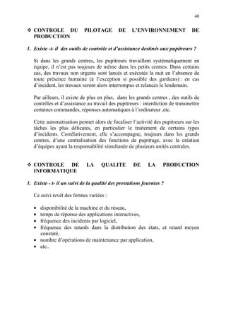 40
CONTROLE DU PILOTAGE DE L’ENVIRONNEMENT DE
PRODUCTION
1. Existe -t- il des outils de contrôle et d’assistance destinés aux pupitreurs ?
Si dans les grands centres, les pupitreurs travaillent systématiquement en
équipe, il n’est pas toujours de même dans les petits centres. Dans certains
cas, des travaux non urgents sont lancés et exécutés la nuit en l’absence de
toute présence humaine (à l’exception si possible des gardiens) : en cas
d’incident, les travaux seront alors interrompus et relancés le lendemain.
Par ailleurs, il existe de plus en plus, dans les grands centres , des outils de
contrôles et d’assistance au travail des pupitreurs : interdiction de transmettre
certaines commandes, réponses automatiques à l’ordinateur ,etc.
Cette automatisation permet alors de focaliser l’activité des pupitreurs sur les
tâches les plus délicates, en particulier le traitement de certains types
d’incidents. Corrélativement, elle s’accompagne, toujours dans les grands
centres, d’une centralisation des fonctions de pupitrage, avec la création
d’équipes ayant la responsabilité simultanée de plusieurs unités centrales.
CONTROLE DE LA QUALITE DE LA PRODUCTION
INFORMATIQUE
1. Existe - t- il un suivi de la qualité des prestations fournies ?
Ce suivi revêt des formes variées :
• disponibilité de la machine et du réseau,
• temps de réponse des applications interactives,
• fréquence des incidents par logiciel,
• fréquence des retards dans la distribution des états, et retard moyen
constaté,
• nombre d’opérations de maintenance par application,
• etc..
 