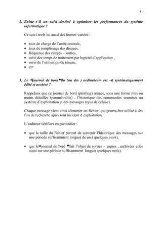 41
2. Existe–t–il un suivi destiné à optimiser les performances du système
informatique ?
Ce suivi revêt lui aussi des formes variées :
• taux de charge de l’unité centrale,
• taux de remplissage des disques,
• fréquence des entrées – sorties,
• suivi des temps de traitement par logiciel d’application ,
• suivi de l’utilisation du réseau,
• etc.
3. Le ™™™™journal de borddddddu (ou des ) ordinateurs est –il systématiquement
édité et archivé ?
Rappelons que ce journal de bord (printlog) retrace, sous une forme plus ou
moins détaillée (paramétrable) , l’historique des commandes soumises au
système d’exploitation et des messages reçus de celui-ci.
Chaque message vient ainsi alimenter un fichier, qui pourra être utilisé à des
fins de recherche après tout incident d’exploitation.
L’auditeur vérifiera en particulier :
• que la taille du fichier permet de contenir l’historique des messages sur
une période suffisamment longue( de un à quelques jours),
• que le™journal de bord dfait l’objet de sorties – papier , archivées elles
aussi sur une période suffisamment longue( quelques mois).
 