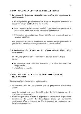 42
CONTROLE DE LA GESTION DE L’ESPACE DISQUE
1. Le contenu des disques est –il régulièrement analysé pour suppression des
fichiers inutiles ?
Il est indispensable que soient mises en place des procédures permettant de
traquer les fichiers inutiles. Citons par exemple :
• le recensement périodique avec les chefs de projet et les responsables de
production d’application de tous les fichiers opérationnels,
• l’élimination automatique des fichiers dont le nom ne respecte pas une
structure prédéfinie.
Des progiciels de gestion automatisée de l’espace disque permettent en
particulier de lutter contre cette prolifération de fichiers inutiles.
2. L’implantation des fichiers sur les disques fait–elle l’objet d’une
optimisation ?
En effet, une optimisation de l’implantation des fichiers sur le disque
permet :
• de diminuer le temps de certains traitements, qu’ils soient interactifs ou en
temps différé,
• d’améliorer la sécurité .
CONTROLE DE LA GESTION DES BIBLIOTHEQUES DE
PROGRAMMES
S’assurer que les règles suivantes sont respectées :
• ne conserver dans les bibliothèques que les programmes effectivement
utilisés,
• avoir la certitude que sont disponibles dans les bibliothèques tous les
programmes objets utilisés,
• fournir aux personnels d’études et de production un maximum de procédures
automatisées de gestion des bibliothèques (mises en exploitation,
rapatriement d’un programme de l’environnement de production vers
l’environnement de test..,)
 