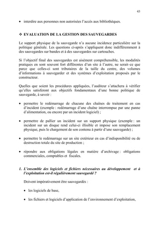 43
• interdire aux personnes non autorisées l’accès aux bibliothèques.
EVALUATION DE LA GESTION DES SAUVEGARDES
Le support physique de la sauvegarde n’a aucune incidence particulière sur la
politique générale. Les questions ci-après s’appliquent donc indifféremment à
des sauvegardes sur bandes et à des sauvegardes sur cartouches.
Si l’objectif final des sauvegardes est aisément compréhensible, les modalités
pratiques en sont souvent fort différentes d’un site à l’autre, ne serait–ce que
parce que celles-ci sont tributaires de la taille du centre, des volumes
d’informations à sauvegarder et des systèmes d’exploitation proposés par le
constructeur.
Quelles que soient les procédures appliquées, l’auditeur s’attachera à vérifier
qu’elles satisferont aux objectifs fondamentaux d’une bonne politique de
sauvegarde, à savoir :
• permettre le redémarrage de chacune des chaînes de traitement en cas
d’incident (exemple : redémarrage d’une chaîne interrompue par une panne
d’alimentation, ou encore par un incident logiciel) ;
• permettre de pallier un incident sur un support physique (exemple : un
incident sur un disque rend celui-ci illisible et impose son remplacement
physique, puis le chargement de son contenu à partir d’une sauvegarde) ;
• permettre le redémarrage sur un site extérieur en cas d’indisponibilité ou de
destruction totale du site de production ;
• répondre aux obligations légales en matière d’archivage : obligations
commerciales, comptables et fiscales.
1. L’ensemble des logiciels et fichiers nécessaires au développement et à
l’exploitation est-il régulièrement sauvegardé ?
Doivent impérativement être sauvegardés :
• les logiciels de base,
• les fichiers et logiciels d’application de l’environnement d’exploitation,
 