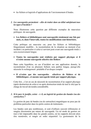 44
• les fichiers et logiciels d’applications de l’environnement d’études.
2. Les sauvegardes permettent – elles de traiter dans un délai satisfaisant tous
les types d’incident ?
Nous illustrerons cette question par différents exemples de mauvaises
politiques de sauvegarde.
• Les fichiers et bibliothèques sont sauvegardés totalement une fois par
mois, et, dans l’intervalle, toutes les modifications sont historisées.
Cette politique est mauvaise car, pour les fichiers et bibliothèques
fréquemment modifiés , la reconstitution de la situation au moment d’un
incident ( en particulier si celui-ci survient juste avant une sauvegarde totale )
sera excessivement longue.
• Toutes les sauvegardes sont réalisées par support physique et il
n’existe aucune sauvegarde sélective des fichiers
Dans cette hypothèse, en cas d’incident sur une application donnée, la
reconstitution d’un ou plusieurs fichiers sera parfois longue, puisqu‘elle
nécessite le rechargement préalable d’un disque complet
• Il n’existe que des sauvegardes sélectives de fichiers et de
bibliothèques , et aucune sauvegarde totale par support physique.
Cette fois , c’est en cas de nécessité de reconstitution d’un support physique
(après destruction de celui-ci ou après destruction totale de tout le site) que la
charge de travail deviendra considérable.
3. Si le parc le justifie, existe – t- il, un logiciel de gestion des bandes (ou des
cartouches) ?
La gestion du parc de bandes (ou de cartouches) magnétiques ne pose pas de
problème particulier dans les petits centres de traitements :
Les bandes sont peu nombreuses, et sont d’ailleurs souvent référencées et
rangées directement par nature de sauvegarde. Un tel mode de gestion est
tout à fait impensable dans les grands centres, où les supports doivent alors
être numérotés, et rangés en ordre séquentiel. Le gestionnaire de la
 