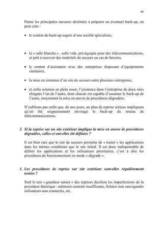 46
Parmi les principales mesures destinées à préparer un éventuel back-up, on
peut citer :
• le contrat de back-up auprès d’une société spécialisée,
• la « salle blanche » , salle vide, pré-équipée pour des télécommunications,
et prêt à recevoir des matériels de secours en cas de besoins,
• le contrat d’assistance avec des entreprises disposant d’équipements
similaires,
• la mise en commun d’un site de secours entre plusieurs entreprises,
• et enfin solution en plein essor, l’existence dans l’entreprise de deux sites
éloignés l’un de l’autre, dont chacun est capable d’assumer le back-up de
l’autre, moyennant la mise en œuvre de procédures dégradées.
N’oublions pas enfin que, de nos jours, un plan de reprise sérieux impliquera
qu’ait été soigneusement envisagé le back-up du réseau de
télécommunications.
2. Si la reprise sur un site extérieur implique la mise en œuvre de procédures
dégradées, celles-ci ont-elles été définies ?
Il est bien rare que le site de secours permette de « traiter » les applications
dans les mêmes conditions que le site initial. Il est donc indispensable de
définir les applications et les utilisateurs prioritaires, c’est à dire les
procédures de fonctionnement en mode « dégradé ».
3. Les procédures de reprise sur site extérieur sont-elles régulièrement
testées ?
Seul le test « grandeur nature » des reprises décèlera les imperfections de la
procédure théorique : mémoire centrale insuffisante, fichiers non sauvegardés
utilisateurs non connectés, etc.
 