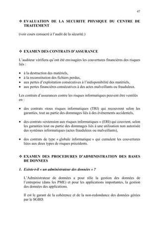 47
EVALUATION DE LA SECURITE PHYSIQUE DU CENTRE DE
TRAITEMENT
(voir cours consacré à l’audit de la sécurité.)
EXAMEN DES CONTRATS D’ASSURANCE
L’auditeur vérifiera qu’ont été envisagées les couvertures financières des risques
liés :
• à la destruction des matériels,
• à la reconstitution des fichiers perdus,
• aux pertes d’exploitation consécutives à l’indisponibilité des matériels,
• aux pertes financières consécutives à des actes malveillants ou frauduleux.
Les contrats d’assurances contre les risques informatiques peuvent être ventilés
en :
• des contrats «tous risques informatiques (TRI) qui recouvrent selon les
garanties, tout au partie des dommages liés à des événements accidentels,
• des contrats «extension aux risques informatiques » (ERI) qui couvrent, selon
les garanties tout ou partie des dommages liés à une utilisation non autorisée
des systèmes informatiques (actes frauduleux ou malveillants),
• des contrats de type « globale informatique » qui cumulent les couvertures
liées aux deux types de risques précédents.
EXAMEN DES PROCEDURES D’ADMINISTRATION DES BASES
DE DONNEES
1. Existe-t-il « un administrateur des données » ?
L’Administrateur de données a pour rôle la gestion des données de
l’entreprise (dans les PME) et pour les applications importantes, la gestion
des données des applications.
Il est le garant de la cohérence et de la non-redondance des données gérées
par le SGBD.
 