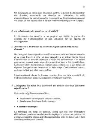48
On distinguera, au moins dans les grands centres, la notion d’administrateur
des données, responsable des données de l’entreprise, de celle
d’administrateur de base de données, responsable de l’implantation physique
des bases, de leur optimisation et de leur cohérence technique (voir ci-après).
2. Un « dictionnaire des données » est –il utilisé ?
Le dictionnaire des données est un progiciel qui facilite la gestion des
données par l’administrateur, et leur utilisation par les équipes de
développement.
3. Procède-t-on à des travaux de recherche d’optimisation de la base de
données ?
Il existe généralement plusieurs manières de structurer une base de données
et de gérer l’accès à celle –ci pour répondre à un même besoin. Selon
l’optimisation ou non des méthodes d’accès, les performances d’un même
programme peuvent varier dans des proportions tout à fait considérables.
L’absence totale d’optimisation conduira dans certains cas à des temps de
réponses des applications interactives ou à des temps d’exécution des travaux
en temps différé tout à fait inacceptables.
L’optimisation des bases de données constitue donc une tâche essentielle de
l’administrateur des données, en relation avec les développeurs.
4. L’intégralité des bases et la cohérence des données sont-elles contrôlées
régulièrement ?
Doivent être régulièrement contrôlées :
la cohérence technique des bases de données,
la cohérence fonctionnelle des données.
• Cohérence technique
La technique des bases de données, quelle que soit leur architecture
(hiérarchique, en réseau ou relationnelle) implique la présence de pointeurs et
d’index, assurant la relation entre les segments (ou entre les tables), et évitant
ainsi la redondance des données.
 
