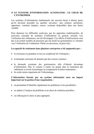 5
LE SYSTEME D’INFORMATION AUTOMATISE : LE CŒUR DE
L’ENTREPRISE
Les systèmes d’informations traditionnels ont souvent laissé à désirer parce
qu’ils devaient posséder les qualités suivantes : peu coûteux, pertinents,
opportuns, vraiment intégrés, concis, vraiment disponibles dans une forme
variable.
Pour diminuer les difficultés soulevées, par les approches traditionnelles, de
nouveaux concepts de systèmes d’information en gestion, orientés vers
l’utilisation des ordinateurs, ont été développés. Ces efforts d’améliorations sont
dus à un certain nombre de pressions qui ont incité les gestionnaires à s’orienter
vers l’utilisation de l’ordinateur. Parmi ces pressions, on peut citer :
La capacité de traitement dans plusieurs entreprises a été augmentée par :
• la croissance en grandeur et non en complexité de l’entreprise ;
• la demande croissante de données par des sources externes ;
• la demande constante des gestionnaires afin d’obtenir davantage
d’information. Plus le volume à traiter est grand, plus le traitement par
ordinateur se révèle économique en comparaison d’autres traitements ;
• les coûts moins importants de l’informatique.
L’information fournie par un système informatisé aura un impact
important sur la gestion d’une organisation :
• en permettant d’identifier rapidement les problèmes et les possibilités ;
• en aidant à l’analyse du problème et au choix de solutions possibles ;
• en influençant le choix le plus approprié.
 