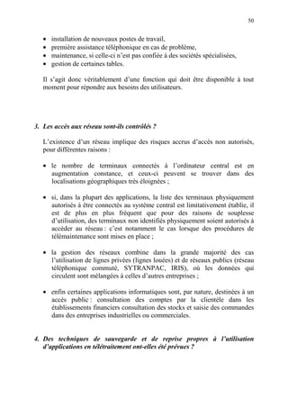 50
• installation de nouveaux postes de travail,
• première assistance téléphonique en cas de problème,
• maintenance, si celle-ci n’est pas confiée à des sociétés spécialisées,
• gestion de certaines tables.
Il s’agit donc véritablement d’une fonction qui doit être disponible à tout
moment pour répondre aux besoins des utilisateurs.
3. Les accès aux réseau sont-ils contrôlés ?
L’existence d’un réseau implique des risques accrus d’accès non autorisés,
pour différentes raisons :
• le nombre de terminaux connectés à l’ordinateur central est en
augmentation constance, et ceux-ci peuvent se trouver dans des
localisations géographiques très éloignées ;
• si, dans la plupart des applications, la liste des terminaux physiquement
autorisés à être connectés au système central est limitativement établie, il
est de plus en plus fréquent que pour des raisons de souplesse
d’utilisation, des terminaux non identifiés physiquement soient autorisés à
accéder au réseau : c’est notamment le cas lorsque des procédures de
télémaintenance sont mises en place ;
• la gestion des réseaux combine dans la grande majorité des cas
l’utilisation de lignes privées (lignes louées) et de réseaux publics (réseau
téléphonique commuté, SYTRANPAC, IRIS), où les données qui
circulent sont mélangées à celles d’autres entreprises ;
• enfin certaines applications informatiques sont, par nature, destinées à un
accès public : consultation des comptes par la clientèle dans les
établissements financiers consultation des stocks et saisie des commandes
dans des entreprises industrielles ou commerciales.
4. Des techniques de sauvegarde et de reprise propres à l’utilisation
d’applications en télétraitement ont-elles été prévues ?
 