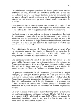 51
Les techniques de sauvegarde quotidienne des fichiers (généralement lors des
traitements de nuit) trouvent une importante limite dans le cas des
applications interactives : les fichiers étant mis à jour en permanence, une
sauvegarde à la veille au soir implique, en cas d’incident et de nécessité de
reprise à partir de la sauvegarde, que soient ressaisis tous les mouvements de
la journée.
Cette contrainte est d’ailleurs acceptable dans certains cas, à condition du
moins que les utilisateurs prennent leurs dispositions en conséquence. Dans
le cas contraire, des techniques spécifiques doivent être mises en œuvre.
La plus fréquente et la plus ancienne consiste en la journalisation (logging)
des transactions : chaque mise à jour de fichiers donne lieu à création de
mouvement sur un fichier-journal, régulièrement déchargés sur bande ou
cartouche : en cas d’incident la réapplication des mouvements du jour sur la
sauvegarde à la veille au soir permettra de reconstituer la situation des
fichiers au moment de l’incident.
Plus précisément, le contenu du fichier journal pourra varier d’un
environnement à un autre : dans certains cas il contiendra les transactions de
mise à jour elles-mêmes, dans d’autre il contiendra l’image des
enregistrements du fichier modifié avant et après mise à jour.
Une technique plus récente consiste à créer pour les fichiers mis à jour en
temps réel des fichiers « image » sur un disque distinct de celui contenant les
fichiers originaux, et mis à jour en même temps que ceux-ci , ainsi en cas
d’incident sur le disque contenant le fichier original, il sera possible de
poursuivre quasi immédiatement l’application à partir du disque image.
Le principal inconvénient de ces techniques, journalisation et disque
« image », qui explique d’ailleurs qu’elles ne soient pas utilisées dans
certains sites (essentiellement les PME) réside dans leur coût : la création du
fichier journal multiplie les opérations d’entrées-sorties (« I/O ») et requiert
donc des configurations matérielles plus importantes. La technique des
fichiers « image » est encore plus onéreuse, puisqu’elle nécessite une
duplication des volumes disques, qui demeurent des supports magnétiques
coûteux.
On notera enfin que la technique de la journalisation pourrait s’étendre dans
les prochaines années aux traitements en temps différé : c’est déjà le cas,
avec certains SGBD relationnel, tel que DB2 d’IBM, qui permet de
journaliser les modifications de la base, issue à la fois des traitements en
temps réel et des traitements en temps différé.
 