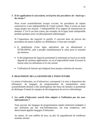 52
5. Si les applications le nécessitent, est-il prévu des procédures de « back-up »
du réseau ?
Nous avons essentiellement évoqué ci-avant, les procédures de reprise
consécutives à une indisponibilité de l’unité centrale. Mais il existe un autre
risque propre aux réseaux : l’indisponibilité d’un support de transmission de
données. C’est le cas bien connu, par exemple, de la ligne louée indisponible
pendant quelques jours car physiquement endommagée.
Si l’importance des logiciels le justifie, il convient donc de prévoir des
procédures de nature à pallier ces défaillances. Citons par exemple :
• le doublement d’une ligne spécialisée par un abonnement à
SYTRANPAC, prêt à prendre immédiatement le relais pour le transfert
des données,
• le développement de logiciels permettant le traitement en local et en mode
dégradé de certaines applications, en cas d’impossibilité totale d’assurer la
liaison entre les utilisateurs et le site central,
• l’utilisation de liaisons qui intègrent leurs propres solutions de secours.
DIAGNOSTIC DE LA GESTION DE L’INFO CENTRE
La notion d’infocentre, ou d’infoservice, correspond à la mise à disposition des
utilisateurs, de langages de programmation de manipulation aisée,
essentiellement destinés à des interrogations des bases de données et permettant
de décharger d’autant les équipes de développement du service informatique.
1. Les outils d’infocentre sont-ils bien adaptés à l’utilisation par des non-
informaticiens ?
Trop souvent, des langages de programmation rapide totalement inadaptés à
une utilisation par des non-informaticiens, car trop complexes, sont
abusivement appelés langages d’infocentre.
Au mieux, ils sont oubliés de tous, au pire ils engendreront de nombreux
résultats erronés.
 