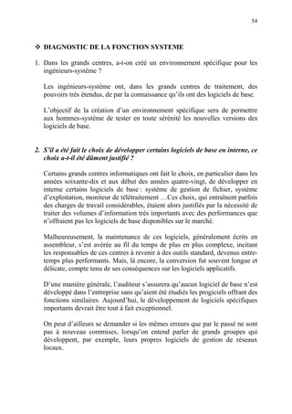 54
DIAGNOSTIC DE LA FONCTION SYSTEME
1. Dans les grands centres, a-t-on créé un environnement spécifique pour les
ingénieurs-système ?
Les ingénieurs-système ont, dans les grands centres de traitement, des
pouvoirs très étendus, de par la connaissance qu’ils ont des logiciels de base.
L’objectif de la création d’un environnement spécifique sera de permettre
aux hommes-système de tester en toute sérénité les nouvelles versions des
logiciels de base.
2. S’il a été fait le choix de développer certains logiciels de base en interne, ce
choix a-t-il été dûment justifié ?
Certains grands centres informatiques ont fait le choix, en particulier dans les
années soixante-dix et aux début des années quatre-vingt, de développer en
interne certains logiciels de base : système de gestion de fichier, système
d’exploitation, moniteur de télétraitement …Ces choix, qui entraînent parfois
des charges de travail considérables, étaient alors justifiés par la nécessité de
traiter des volumes d’information très importants avec des performances que
n’offraient pas les logiciels de base disponibles sur le marché.
Malheureusement, la maintenance de ces logiciels, généralement écrits en
assembleur, s’est avérée au fil du temps de plus en plus complexe, incitant
les responsables de ces centres à revenir à des outils standard, devenus entre-
temps plus performants. Mais, là encore, la conversion fut souvent longue et
délicate, compte tenu de ses conséquences sur les logiciels applicatifs.
D’une manière générale, l’auditeur s’assurera qu’aucun logiciel de base n’est
développé dans l’entreprise sans qu’aient été étudiés les progiciels offrant des
fonctions similaires. Aujourd’hui, le développement de logiciels spécifiques
importants devrait être tout à fait exceptionnel.
On peut d’ailleurs se demander si les mêmes erreurs que par le passé ne sont
pas à nouveau commises, lorsqu’on entend parler de grands groupes qui
développent, par exemple, leurs propres logiciels de gestion de réseaux
locaux.
 