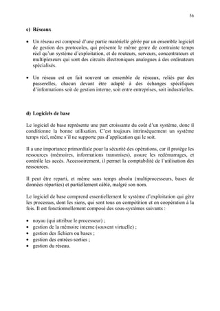 56
c) Réseaux
• Un réseau est composé d’une partie matérielle gérée par un ensemble logiciel
de gestion des protocoles, qui présente le même genre de contrainte temps
réel qu’un système d’exploitation, et de routeurs, serveurs, concentrateurs et
multiplexeurs qui sont des circuits électroniques analogues à des ordinateurs
spécialisés.
• Un réseau est en fait souvent un ensemble de réseaux, reliés par des
passerelles, chacun devant être adapté à des échanges spécifiques
d’informations soit de gestion interne, soit entre entreprises, soit industrielles.
d) Logiciels de base
Le logiciel de base représente une part croissante du coût d’un système, donc il
conditionne la bonne utilisation. C’est toujours intrinsèquement un système
temps réel, même s’il ne supporte pas d’application qui le soit.
Il a une importance primordiale pour la sécurité des opérations, car il protège les
ressources (mémoires, informations transmises), assure les redémarrages, et
contrôle les accès. Accessoirement, il permet la comptabilité de l’utilisation des
ressources.
Il peut être reparti, et même sans temps absolu (multiprocesseurs, bases de
données réparties) et partiellement câblé, malgré son nom.
Le logiciel de base comprend essentiellement le système d’exploitation qui gère
les processus, dont les siens, qui sont tous en compétition et en coopération à la
fois. Il est fonctionnellement composé des sous-systèmes suivants :
• noyau (qui attribue le processeur) ;
• gestion de la mémoire interne (souvent virtuelle) ;
• gestion des fichiers ou bases ;
• gestion des entrées-sorties ;
• gestion du réseau.
 