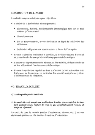 57
6-2 OBJECTIFS DE L’AUDIT
L’audit des moyens techniques a pour objectifs de :
• S’assurer de la performance des équipements :
disponibilité, fiabilité, positionnement chronologique tant sur le plan
national qu’international
dimensionnement
état de fonctionnement, niveau d’utilisation et degré de satisfaction des
utilisateurs
évolutivité, adéquation aux besoins actuels et futurs de l’entreprise.
• Evaluer le caractère fonctionnel et convivial, le niveau de sécurité d’accès et
de protection des locaux qui abritent les équipements informatiques.
• S’assurer de la performance des réseaux, de leur fiabilité, de leur sécurité et
de leur adéquation à l’environnement informatique.
• Evaluer la qualité des logiciels de base et s’assurer de leur adéquation avec
les besoins de l’entreprise, en particulier des objectifs assignés au système
d’information qu’ils supportent.
6.3. TRAVAUX D’AUDIT
a) Audit spécifique des matériels
1. Le matériel est-il adapté aux applications à traiter et aux logiciels de base
tant qualitativement (nature de ceux-ci, que quantitativement (volume et
temps de réponse) ?
Le choix du type de matériel (modes d’exploitation, réseaux, etc…) est une
décision de gestion, car elle structure le système d’information.
 