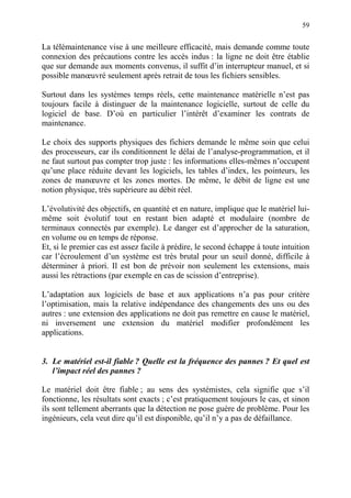 59
La télémaintenance vise à une meilleure efficacité, mais demande comme toute
connexion des précautions contre les accès indus : la ligne ne doit être établie
que sur demande aux moments convenus, il suffit d’in interrupteur manuel, et si
possible manœuvré seulement après retrait de tous les fichiers sensibles.
Surtout dans les systèmes temps réels, cette maintenance matérielle n’est pas
toujours facile à distinguer de la maintenance logicielle, surtout de celle du
logiciel de base. D’où en particulier l’intérêt d’examiner les contrats de
maintenance.
Le choix des supports physiques des fichiers demande le même soin que celui
des processeurs, car ils conditionnent le délai de l’analyse-programmation, et il
ne faut surtout pas compter trop juste : les informations elles-mêmes n’occupent
qu’une place réduite devant les logiciels, les tables d’index, les pointeurs, les
zones de manœuvre et les zones mortes. De même, le débit de ligne est une
notion physique, très supérieure au débit réel.
L’évolutivité des objectifs, en quantité et en nature, implique que le matériel lui-
même soit évolutif tout en restant bien adapté et modulaire (nombre de
terminaux connectés par exemple). Le danger est d’approcher de la saturation,
en volume ou en temps de réponse.
Et, si le premier cas est assez facile à prédire, le second échappe à toute intuition
car l’écroulement d’un système est très brutal pour un seuil donné, difficile à
déterminer à priori. Il est bon de prévoir non seulement les extensions, mais
aussi les rétractions (par exemple en cas de scission d’entreprise).
L’adaptation aux logiciels de base et aux applications n’a pas pour critère
l’optimisation, mais la relative indépendance des changements des uns ou des
autres : une extension des applications ne doit pas remettre en cause le matériel,
ni inversement une extension du matériel modifier profondément les
applications.
3. Le matériel est-il fiable ? Quelle est la fréquence des pannes ? Et quel est
l’impact réel des pannes ?
Le matériel doit être fiable ; au sens des systémistes, cela signifie que s’il
fonctionne, les résultats sont exacts ; c’est pratiquement toujours le cas, et sinon
ils sont tellement aberrants que la détection ne pose guère de problème. Pour les
ingénieurs, cela veut dire qu’il est disponible, qu’il n’y a pas de défaillance.
 