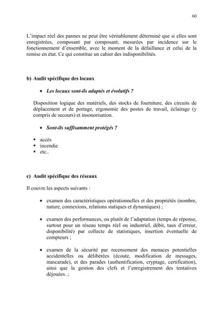 60
L’impact réel des pannes ne peut être véritablement déterminé que si elles sont
enregistrées, composant par composant, mesurées par incidence sur le
fonctionnement d’ensemble, avec le moment de la défaillance et celui de la
remise en état. Ce qui constitue un cahier des indisponibilités.
b) Audit spécifique des locaux
• Les locaux sont-ils adaptés et évolutifs ?
Disposition logique des matériels, des stocks de fourniture, des circuits de
déplacement et de portage, ergonomie des postes de travail, éclairage (y
compris de secours) et insonorisation.
• Sont-ils suffisamment protégés ?
accès
incendie
etc..
c) Audit spécifique des réseaux
Il couvre les aspects suivants :
• examen des caractéristiques opérationnelles et des propriétés (nombre,
nature, connexions, relations statiques et dynamiques) ;
• examen des performances, ou plutôt de l’adaptation (temps de réponse,
surtout pour un réseau temps réel ou industriel, débit, taux d’erreur,
disponibilité) par collecte de statistiques, insertion éventuelle de
compteurs ;
• examen de la sécurité par recensement des menaces potentielles
accidentelles ou délibérées (écoute, modification de messages,
mascarade), et des parades (authentification, cryptage, certification),
ainsi que la gestion des clefs et l’enregistrement des tentatives
déjouées. ;
 