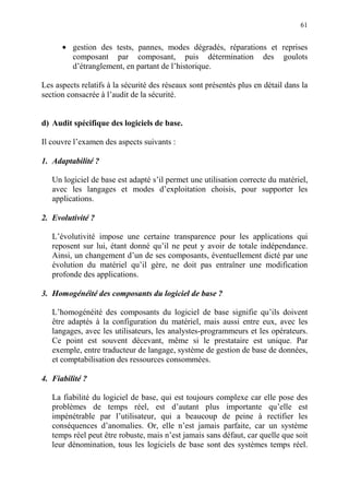 61
• gestion des tests, pannes, modes dégradés, réparations et reprises
composant par composant, puis détermination des goulots
d’étranglement, en partant de l’historique.
Les aspects relatifs à la sécurité des réseaux sont présentés plus en détail dans la
section consacrée à l’audit de la sécurité.
d) Audit spécifique des logiciels de base.
Il couvre l’examen des aspects suivants :
1. Adaptabilité ?
Un logiciel de base est adapté s’il permet une utilisation correcte du matériel,
avec les langages et modes d’exploitation choisis, pour supporter les
applications.
2. Evolutivité ?
L’évolutivité impose une certaine transparence pour les applications qui
reposent sur lui, étant donné qu’il ne peut y avoir de totale indépendance.
Ainsi, un changement d’un de ses composants, éventuellement dicté par une
évolution du matériel qu’il gère, ne doit pas entraîner une modification
profonde des applications.
3. Homogénéité des composants du logiciel de base ?
L’homogénéité des composants du logiciel de base signifie qu’ils doivent
être adaptés à la configuration du matériel, mais aussi entre eux, avec les
langages, avec les utilisateurs, les analystes-programmeurs et les opérateurs.
Ce point est souvent décevant, même si le prestataire est unique. Par
exemple, entre traducteur de langage, système de gestion de base de données,
et comptabilisation des ressources consommées.
4. Fiabilité ?
La fiabilité du logiciel de base, qui est toujours complexe car elle pose des
problèmes de temps réel, est d’autant plus importante qu’elle est
impénétrable par l’utilisateur, qui a beaucoup de peine à rectifier les
conséquences d’anomalies. Or, elle n’est jamais parfaite, car un système
temps réel peut être robuste, mais n’est jamais sans défaut, car quelle que soit
leur dénomination, tous les logiciels de base sont des systèmes temps réel.
 