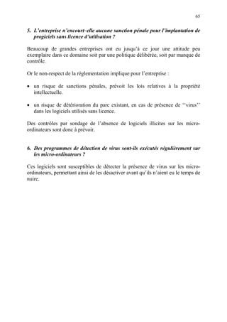 65
5. L’entreprise n’encourt–elle aucune sanction pénale pour l’implantation de
progiciels sans licence d’utilisation ?
Beaucoup de grandes entreprises ont eu jusqu’à ce jour une attitude peu
exemplaire dans ce domaine soit par une politique délibérée, soit par manque de
contrôle.
Or le non-respect de la réglementation implique pour l’entreprise :
• un risque de sanctions pénales, prévoit les lois relatives à la propriété
intellectuelle.
• un risque de détérioration du parc existant, en cas de présence de ‘‘virus’’
dans les logiciels utilisés sans licence.
Des contrôles par sondage de l’absence de logiciels illicites sur les micro-
ordinateurs sont donc à prévoir.
6. Des programmes de détection de virus sont-ils exécutés régulièrement sur
les micro-ordinateurs ?
Ces logiciels sont susceptibles de détecter la présence de virus sur les micro-
ordinateurs, permettant ainsi de les désactiver avant qu’ils n’aient eu le temps de
nuire.
 