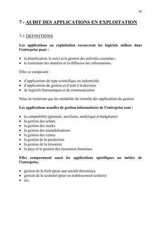 66
7 - AUDIT DES APPLICATIONS EN EXPLOITATION
7-1 DEFINITIONS
Les applications en exploitation recouvrent les logiciels utilisés dans
l’entreprise pour :
• la planification, le suivi et la gestion des activités courantes ;
• le traitement des données et la diffusion des informations.
Elles se composent :
• d’applications de type scientifique ou industrielle
• d’applications de gestion et d’aide à la décision
• de logiciels bureautiques et de communication
Nous ne traiterons que les modalités de contrôle des applications de gestion.
Les applications usuelles de gestion informatisées de l’entreprise sont :
• la comptabilité (générale, auxiliaire, analytique et budgétaire)
• la gestion des achats
• la gestion des stocks
• la gestion des immobilisations
• la gestion des ventes
• la gestion de la production
• la gestion de la trésorerie
• la paye et la gestion des ressources humaines
Elles comprennent aussi les applications spécifiques au métier de
l’entreprise.
• gestion de la forêt (pour une société forestière),
• gestion de la scolarité (pour un établissement scolaire)
• etc..
 