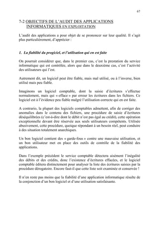 67
7-2 OBJECTIFS DE L’AUDIT DES APPLICATIONS
INFORMATIQUES EN EXPLOITATION
L’audit des applications a pour objet de se prononcer sur leur qualité. Il s’agit
plus particulièrement, d’apprécier :
1. La fiabilité du progiciel, et l’utilisation qui en est faite
On pourrait considérer que, dans le premier cas, c’est la prestation du service
informatique qui est contrôlée, alors que dans le deuxième cas, c’est l’activité
des utilisateurs qui l’est.
Autrement dit, un logiciel peut être fiable, mais mal utilisé, ou à l’inverse, bien
utilisé mais peu fiable.
Imaginons un logiciel comptable, dont la saisie d’écritures s’effectue
normalement, mais qui « efface » par erreur les écritures dans les fichiers. Ce
logiciel est à l’évidence peu fiable malgré l’utilisation correcte qui en est faite.
A contrario, la plupart des logiciels comptables admettent, afin de corriger des
anomalies dans le contenu des fichiers, une procédure de saisie d’écritures
déséquilibrées (c’est-à-dire dont le débit n’est pas égal au crédit), cette opération
exceptionnelle devant être réservée aux seuls utilisateurs compétents. Utilisée
abusivement, cette procédure, quoique répondant à un besoin réel, peut conduire
à des situation totalement anarchiques.
Un bon logiciel contient des « garde-fous » contre une mauvaise utilisation, et
un bon utilisateur met en place des outils de contrôle de la fiabilité des
applications.
Dans l’exemple précédent le service comptable détectera aisément l’inégalité
des débits et des crédits, donc l’existence d’écritures effacées, et le logiciel
comptable éditera distinctement pour analyser la liste des écritures saisies par la
procédure dérogatoire. Encore faut-il que cette liste soit examinée et conservée !
Il n’en reste pas moins que la fiabilité d’une application informatique résulte de
la conjonction d’un bon logiciel et d’une utilisation satisfaisante.
 