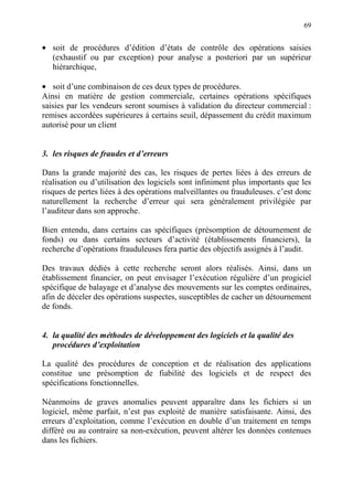 69
• soit de procédures d’édition d’états de contrôle des opérations saisies
(exhaustif ou par exception) pour analyse a posteriori par un supérieur
hiérarchique,
• soit d’une combinaison de ces deux types de procédures.
Ainsi en matière de gestion commerciale, certaines opérations spécifiques
saisies par les vendeurs seront soumises à validation du directeur commercial :
remises accordées supérieures à certains seuil, dépassement du crédit maximum
autorisé pour un client
3. les risques de fraudes et d’erreurs
Dans la grande majorité des cas, les risques de pertes liées à des erreurs de
réalisation ou d’utilisation des logiciels sont infiniment plus importants que les
risques de pertes liées à des opérations malveillantes ou frauduleuses. c’est donc
naturellement la recherche d’erreur qui sera généralement privilégiée par
l’auditeur dans son approche.
Bien entendu, dans certains cas spécifiques (présomption de détournement de
fonds) ou dans certains secteurs d’activité (établissements financiers), la
recherche d’opérations frauduleuses fera partie des objectifs assignés à l’audit.
Des travaux dédiés à cette recherche seront alors réalisés. Ainsi, dans un
établissement financier, on peut envisager l’exécution régulière d’un progiciel
spécifique de balayage et d’analyse des mouvements sur les comptes ordinaires,
afin de déceler des opérations suspectes, susceptibles de cacher un détournement
de fonds.
4. la qualité des méthodes de développement des logiciels et la qualité des
procédures d’exploitation
La qualité des procédures de conception et de réalisation des applications
constitue une présomption de fiabilité des logiciels et de respect des
spécifications fonctionnelles.
Néanmoins de graves anomalies peuvent apparaître dans les fichiers si un
logiciel, même parfait, n’est pas exploité de manière satisfaisante. Ainsi, des
erreurs d’exploitation, comme l’exécution en double d’un traitement en temps
différé ou au contraire sa non-exécution, peuvent altérer les données contenues
dans les fichiers.
 