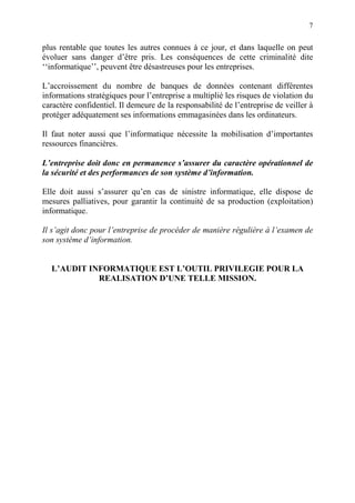 7
plus rentable que toutes les autres connues à ce jour, et dans laquelle on peut
évoluer sans danger d’être pris. Les conséquences de cette criminalité dite
‘‘informatique’’, peuvent être désastreuses pour les entreprises.
L’accroissement du nombre de banques de données contenant différentes
informations stratégiques pour l’entreprise a multiplié les risques de violation du
caractère confidentiel. Il demeure de la responsabilité de l’entreprise de veiller à
protéger adéquatement ses informations emmagasinées dans les ordinateurs.
Il faut noter aussi que l’informatique nécessite la mobilisation d’importantes
ressources financières.
L’entreprise doit donc en permanence s’assurer du caractère opérationnel de
la sécurité et des performances de son système d’information.
Elle doit aussi s’assurer qu’en cas de sinistre informatique, elle dispose de
mesures palliatives, pour garantir la continuité de sa production (exploitation)
informatique.
Il s’agit donc pour l’entreprise de procéder de manière régulière à l’examen de
son système d’information.
L’AUDIT INFORMATIQUE EST L’OUTIL PRIVILEGIE POUR LA
REALISATION D’UNE TELLE MISSION.
 