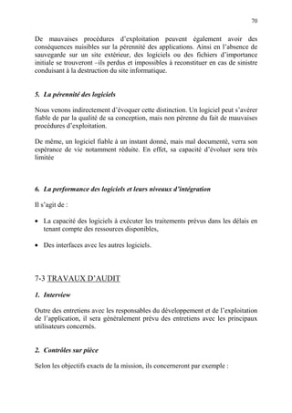 70
De mauvaises procédures d’exploitation peuvent également avoir des
conséquences nuisibles sur la pérennité des applications. Ainsi en l’absence de
sauvegarde sur un site extérieur, des logiciels ou des fichiers d’importance
initiale se trouveront –ils perdus et impossibles à reconstituer en cas de sinistre
conduisant à la destruction du site informatique.
5. La pérennité des logiciels
Nous venons indirectement d’évoquer cette distinction. Un logiciel peut s’avérer
fiable de par la qualité de sa conception, mais non pérenne du fait de mauvaises
procédures d’exploitation.
De même, un logiciel fiable à un instant donné, mais mal documenté, verra son
espérance de vie notamment réduite. En effet, sa capacité d’évoluer sera très
limitée
6. La performance des logiciels et leurs niveaux d’intégration
Il s’agit de :
• La capacité des logiciels à exécuter les traitements prévus dans les délais en
tenant compte des ressources disponibles,
• Des interfaces avec les autres logiciels.
7-3 TRAVAUX D’AUDIT
1. Interview
Outre des entretiens avec les responsables du développement et de l’exploitation
de l’application, il sera généralement prévu des entretiens avec les principaux
utilisateurs concernés.
2. Contrôles sur pièce
Selon les objectifs exacts de la mission, ils concerneront par exemple :
 
