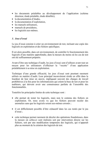71
• les documents préalables au développement de l’application (schéma
directeur, étude préalable, étude détaillée),
• la documentation d’études,
• la documentation d’exploitation,
• les manuels utilisateurs,
• manuels de procédures,
• les logiciels eux-mêmes.
3. Jeux d’essai
Le jeu d’essai consiste à créer un environnement de test, incluant une copie des
logiciels en exploitation et des fichiers spécifiques.
Il est alors possible, dans cet environnement, de contrôler le fonctionnement des
logiciels d’une manière approfondie, dans la mesure du moins où les cas de test
ont été suffisamment préparés.
Avant d’être une technique d’audit, les jeux d’essai sont d’ailleurs avant tout un
moyen pour les utilisateurs d’effectuer la ‘‘recette’’ d’une application
préalablement à sa mise en exploitation.
Technique d’une grande efficacité, les jeux d’essai sont pourtant rarement
utilisés en matière d’audit. Leur principal inconvénient réside en effet dans la
lourdeur de leur mise en œuvre, impliquant souvent des charges de travail
prohibitives à la fois pour les informaticiens qui créent la base de test et pour les
auditeurs, qui doivent avoir une connaissance parfaite de l’ensemble des
fonctionnalités.
Toutefois les principales limites de cette technique sont :
• elle permet de tester les logiciels, mais non le contenu des fichiers en
exploitation. Or, nous avons vu que les fichiers peuvent receler des
anomalies sans que les logiciels soient eux-mêmes erronés ;
• il est difficilement possible d’être exhaustif dans les cas testés par le jeu
d’essai ;
• cette technique permet rarement de déceler des opérations frauduleuses, dans
la mesure où celles-ci sont réalisées soit par intervention directe sur les
fichiers, soit par une modification temporaire des logiciels, qui n’apparaît
plus au moment de la création des logiciels de test.
 