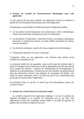 72
4. Examen du contrôle de l’environnement informatique pour cette
application
Un des moyens de base pour contrôler une application consiste à contrôler la
qualité de l’environnement informatique pour cette application.
Concrètement, seront étudiées, limitativement pour l’application auditée :
• Les procédures de développement et de maintenance : outils, méthodologie,
normes, documentation, procédures de mise en exploitation ;
• Les procédures d’exploitation : protection d’accès, sauvegardes, préparation,
lancement et contrôle des travaux en temps différé, procédures de reprise,
suivi des incidents ;
• Les fonctions techniques : gestion de réseau, support micro-informatique ;
• l’organisation générale du service et du projet.
L’approche, ciblée sur une application, sera d’ailleurs plus précise qu’un
contrôle de l’ensemble du site.
Le principal intérêt de cette approche, outre qu’elle peut être réalisée dans le
cadre d’un budget limité, réside dans la bonne présomption qu’elle peut donner
de la qualité des logiciels. L’absence de méthodologie de développement, la
faiblesse de la documentation, l’absence de suivi des incidents, un grand laxisme
dans les autorisations d’accès, une politique de sauvegarde mal définie, sont
autant de signes inquiétants, dont il est bien rare qu’ils ne se matérialisent pas
par de graves carences dans l’application.
Sa principale limite est qu’elle ne fournit que des présomptions, jamais des
carences avérées.
5. Examen du contrôle interne de la fonction traitée
Le contrôle exhaustif d’une application implique à la fois le contrôle des
logiciels développés et le contrôle de l’utilisation qui en est faite. Une
application ne peut être considérée comme fiable si, en dépit de logiciels de
qualité, elle est utilisée en dépit de bon sens.
 