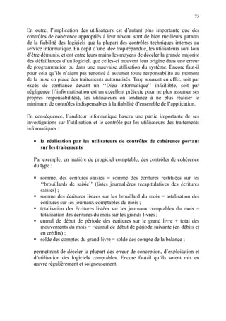 73
En outre, l’implication des utilisateurs est d’autant plus importante que des
contrôles de cohérence appropriés à leur niveau sont de bien meilleurs garants
de la fiabilité des logiciels que la plupart des contrôles techniques internes au
service informatique. En dépit d’une idée trop répandue, les utilisateurs sont loin
d’être démunis, et ont entre leurs mains les moyens de déceler la grande majorité
des défaillances d’un logiciel, que celles-ci trouvent leur origine dans une erreur
de programmation ou dans une mauvaise utilisation du système. Encore faut-il
pour cela qu’ils n’aient pas renoncé à assumer toute responsabilité au moment
de la mise en place des traitements automatisés. Trop souvent en effet, soit par
excès de confiance devant un ‘‘Dieu informatique’’ infaillible, soit par
négligence (l’informatisation est un excellent prétexte pour ne plus assumer ses
propres responsabilités), les utilisateurs on tendance à ne plus réaliser le
minimum de contrôles indispensables à la fiabilité d’ensemble de l’application.
En conséquence, l’auditeur informatique basera une partie importante de ses
investigations sur l’utilisation et le contrôle par les utilisateurs des traitements
informatiques :
• la réalisation par les utilisateurs de contrôles de cohérence portant
sur les traitements
Par exemple, en matière de progiciel comptable, des contrôles de cohérence
du type :
somme, des écritures saisies = somme des écritures restituées sur les
‘‘brouillards de saisie’’ (listes journalières récapitulatives des écritures
saisies) ;
somme des écritures listées sur les brouillard du mois = totalisation des
écritures sur les journaux comptables du mois ;
totalisation des écritures listées sur les journaux comptables du mois =
totalisation des écritures du mois sur les grands-livres ;
cumul de début de période des écritures sur le grand livre + total des
mouvements du mois = =cumul de début de période suivante (en débits et
en crédits) ;
solde des comptes du grand-livre = solde des compte de la balance ;
permettront de déceler la plupart des erreur de conception, d’exploitation et
d’utilisation des logiciels comptables. Encore faut-il qu’ils soient mis en
œuvre régulièrement et soigneusement.
 