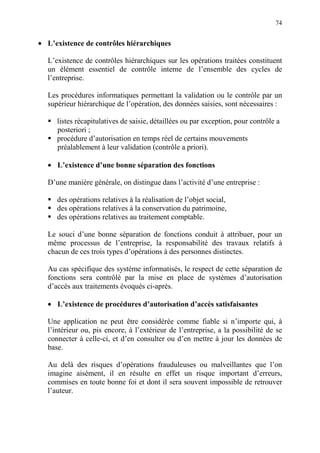 74
• L’existence de contrôles hiérarchiques
L’existence de contrôles hiérarchiques sur les opérations traitées constituent
un élément essentiel de contrôle interne de l’ensemble des cycles de
l’entreprise.
Les procédures informatiques permettant la validation ou le contrôle par un
supérieur hiérarchique de l’opération, des données saisies, sont nécessaires :
listes récapitulatives de saisie, détaillées ou par exception, pour contrôle a
posteriori ;
procédure d’autorisation en temps réel de certains mouvements
préalablement à leur validation (contrôle a priori).
• L’existence d’une bonne séparation des fonctions
D’une manière générale, on distingue dans l’activité d’une entreprise :
des opérations relatives à la réalisation de l’objet social,
des opérations relatives à la conservation du patrimoine,
des opérations relatives au traitement comptable.
Le souci d’une bonne séparation de fonctions conduit à attribuer, pour un
même processus de l’entreprise, la responsabilité des travaux relatifs à
chacun de ces trois types d’opérations à des personnes distinctes.
Au cas spécifique des système informatisés, le respect de cette séparation de
fonctions sera contrôlé par la mise en place de systèmes d’autorisation
d’accès aux traitements évoqués ci-après.
• L’existence de procédures d’autorisation d’accès satisfaisantes
Une application ne peut être considérée comme fiable si n’importe qui, à
l’intérieur ou, pis encore, à l’extérieur de l’entreprise, a la possibilité de se
connecter à celle-ci, et d’en consulter ou d’en mettre à jour les données de
base.
Au delà des risques d’opérations frauduleuses ou malveillantes que l’on
imagine aisément, il en résulte en effet un risque important d’erreurs,
commises en toute bonne foi et dont il sera souvent impossible de retrouver
l’auteur.
 