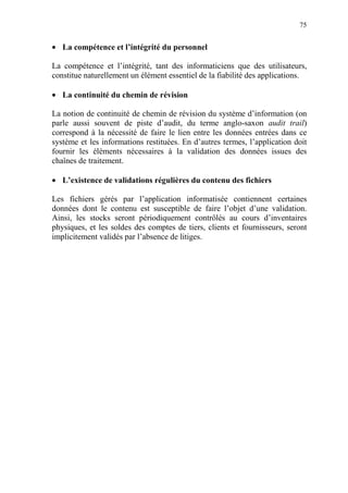 75
• La compétence et l’intégrité du personnel
La compétence et l’intégrité, tant des informaticiens que des utilisateurs,
constitue naturellement un élément essentiel de la fiabilité des applications.
• La continuité du chemin de révision
La notion de continuité de chemin de révision du système d’information (on
parle aussi souvent de piste d’audit, du terme anglo-saxon audit trail)
correspond à la nécessité de faire le lien entre les données entrées dans ce
système et les informations restituées. En d’autres termes, l’application doit
fournir les éléments nécessaires à la validation des données issues des
chaînes de traitement.
• L’existence de validations régulières du contenu des fichiers
Les fichiers gérés par l’application informatisée contiennent certaines
données dont le contenu est susceptible de faire l’objet d’une validation.
Ainsi, les stocks seront périodiquement contrôlés au cours d’inventaires
physiques, et les soldes des comptes de tiers, clients et fournisseurs, seront
implicitement validés par l’absence de litiges.
 