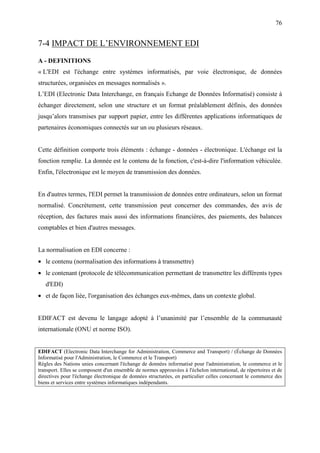 76
7-4 IMPACT DE L’ENVIRONNEMENT EDI
A - DEFINITIONS
« L'EDI est l'échange entre systèmes informatisés, par voie électronique, de données
structurées, organisées en messages normalisés ».
L’EDI (Electronic Data Interchange, en français Echange de Données Informatisé) consiste à
échanger directement, selon une structure et un format préalablement définis, des données
jusqu’alors transmises par support papier, entre les différentes applications informatiques de
partenaires économiques connectés sur un ou plusieurs réseaux.
Cette définition comporte trois éléments : échange - données - électronique. L'échange est la
fonction remplie. La donnée est le contenu de la fonction, c'est-à-dire l'information véhiculée.
Enfin, l'électronique est le moyen de transmission des données.
En d'autres termes, l'EDI permet la transmission de données entre ordinateurs, selon un format
normalisé. Concrètement, cette transmission peut concerner des commandes, des avis de
réception, des factures mais aussi des informations financières, des paiements, des balances
comptables et bien d'autres messages.
La normalisation en EDI concerne :
• le contenu (normalisation des informations à transmettre)
• le contenant (protocole de télécommunication permettant de transmettre les différents types
d'EDI)
• et de façon liée, l'organisation des échanges eux-mêmes, dans un contexte global.
EDIFACT est devenu le langage adopté à l’unanimité par l’ensemble de la communauté
internationale (ONU et norme ISO).
EDIFACT (Electronic Data Interchange for Administration, Commerce and Transport) / (Échange de Données
Informatisé pour l'Administration, le Commerce et le Transport)
Règles des Nations unies concernant l'échange de données informatisé pour l'administration, le commerce et le
transport. Elles se composent d'un ensemble de normes approuvées à l'échelon international, de répertoires et de
directives pour l'échange électronique de données structurées, en particulier celles concernant le commerce des
biens et services entre systèmes informatiques indépendants.
 