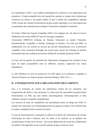 77
Les technologies « EDI » vont modifier profondément les structures et les organisations des
entreprises. L’expert-comptable doit, dès aujourd’hui, prendre en compte cette évolution qui
concernera ses clients et son propre cabinet. Il aura à vérifier des comptabilités intégrant
l’EDI, à traiter des volumes d’informations de plus en plus importants, et se verra imposer par
ses partenaires des contraintes pour échanger l’information comptable et financière.
En France, l'Ordre des Experts Comptables (OEC) s'est impliqué très vite dans les travaux
d'élaboration de normes EDIFACT pour les messages comptables.
L'association EDIFICAS (Echange de Données Informatisé en matière Financière,
Informationnelle, Comptable, et d'Audit, Analytique et Sociale) a été créée par l'OEC en
collaboration avec les sociétés de services qui œuvrent habituellement avec la profession
comptable. Cette association développe des normes pour assurer des échanges de données
informatisés dans des conditions de sécurité, d'efficacité, de rapidité qu'autorise l'EDI.
Les buts sont de garantir une pérennité des informations (changement des systèmes) et des
gains de temps (compatibilité entre les différents systèmes, suppression des saisies
redondantes).
Le rôle d'Edificas est aussi de promouvoir les EDI auprès de la profession comptable et
d'assurer la liaison avec d'autres groupes sectoriels (banques, SSII, CGA...).
B - CONSEQUENCES SUR L’ORGANISATION DES CABINETS
Face à la croissance du volume des informations traitées par les entreprises, une
réorganisation des tâches va être nécessaire. Le client reçoit dès aujourd'hui un grand nombre
d'informations via EDI, qui sont traitées automatiquement, informatiquement et donc
collectées, classées et imputées comptablement.
Les missions de tenue de comptabilité sont partiellement prises en charge par l'EDI. Ce
transfert des traitements vers l'informatique permet de gagner du temps et de la fiabilité dans
le système comptable (évite les erreurs de saisie).
Ce type de fonctionnement va permettre au cabinet de collecter des informations du système
informatique du client à distance, pour les traiter et les analyser, ou de pratiquer des
circularisations, de faire de la révision... sans aucun déplacement de la part des collaborateurs
du cabinet. Cette approche est une nouvelle manière de gérer un dossier client.
 