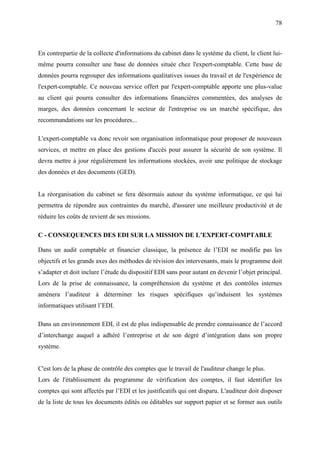 78
En contrepartie de la collecte d'informations du cabinet dans le système du client, le client lui-
même pourra consulter une base de données située chez l'expert-comptable. Cette base de
données pourra regrouper des informations qualitatives issues du travail et de l'expérience de
l'expert-comptable. Ce nouveau service offert par l'expert-comptable apporte une plus-value
au client qui pourra consulter des informations financières commentées, des analyses de
marges, des données concernant le secteur de l'entreprise ou un marché spécifique, des
recommandations sur les procédures...
L'expert-comptable va donc revoir son organisation informatique pour proposer de nouveaux
services, et mettre en place des gestions d'accès pour assurer la sécurité de son système. Il
devra mettre à jour régulièrement les informations stockées, avoir une politique de stockage
des données et des documents (GED).
La réorganisation du cabinet se fera désormais autour du système informatique, ce qui lui
permettra de répondre aux contraintes du marché, d'assurer une meilleure productivité et de
réduire les coûts de revient de ses missions.
C - CONSEQUENCES DES EDI SUR LA MISSION DE L’EXPERT-COMPTABLE
Dans un audit comptable et financier classique, la présence de l’EDI ne modifie pas les
objectifs et les grands axes des méthodes de révision des intervenants, mais le programme doit
s’adapter et doit inclure l’étude du dispositif EDI sans pour autant en devenir l’objet principal.
Lors de la prise de connaissance, la compréhension du système et des contrôles internes
amènera l’auditeur à déterminer les risques spécifiques qu’induisent les systèmes
informatiques utilisant l’EDI.
Dans un environnement EDI, il est de plus indispensable de prendre connaissance de l’accord
d’interchange auquel a adhéré l’entreprise et de son degré d’intégration dans son propre
système.
C'est lors de la phase de contrôle des comptes que le travail de l'auditeur change le plus.
Lors de l'établissement du programme de vérification des comptes, il faut identifier les
comptes qui sont affectés par l’EDI et les justificatifs qui ont disparu. L'auditeur doit disposer
de la liste de tous les documents édités ou éditables sur support papier et se former aux outils
 