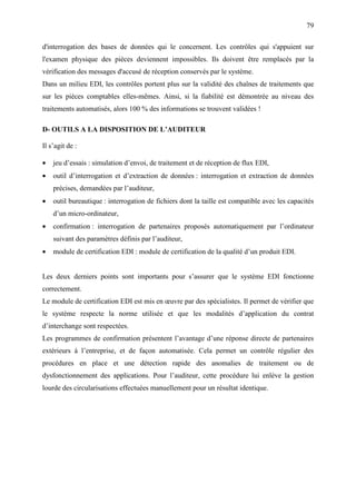 79
d'interrogation des bases de données qui le concernent. Les contrôles qui s'appuient sur
l'examen physique des pièces deviennent impossibles. Ils doivent être remplacés par la
vérification des messages d'accusé de réception conservés par le système.
Dans un milieu EDI, les contrôles portent plus sur la validité des chaînes de traitements que
sur les pièces comptables elles-mêmes. Ainsi, si la fiabilité est démontrée au niveau des
traitements automatisés, alors 100 % des informations se trouvent validées !
D- OUTILS A LA DISPOSITION DE L’AUDITEUR
Il s’agit de :
• jeu d’essais : simulation d’envoi, de traitement et de réception de flux EDI,
• outil d’interrogation et d’extraction de données : interrogation et extraction de données
précises, demandées par l’auditeur,
• outil bureautique : interrogation de fichiers dont la taille est compatible avec les capacités
d’un micro-ordinateur,
• confirmation : interrogation de partenaires proposés automatiquement par l’ordinateur
suivant des paramètres définis par l’auditeur,
• module de certification EDI : module de certification de la qualité d’un produit EDI.
Les deux derniers points sont importants pour s’assurer que le système EDI fonctionne
correctement.
Le module de certification EDI est mis en œuvre par des spécialistes. Il permet de vérifier que
le système respecte la norme utilisée et que les modalités d’application du contrat
d’interchange sont respectées.
Les programmes de confirmation présentent l’avantage d’une réponse directe de partenaires
extérieurs à l’entreprise, et de façon automatisée. Cela permet un contrôle régulier des
procédures en place et une détection rapide des anomalies de traitement ou de
dysfonctionnement des applications. Pour l’auditeur, cette procédure lui enlève la gestion
lourde des circularisations effectuées manuellement pour un résultat identique.
 