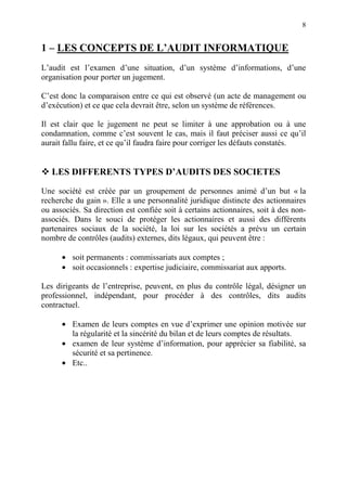 8
1 – LES CONCEPTS DE L’AUDIT INFORMATIQUE
L’audit est l’examen d’une situation, d’un système d’informations, d’une
organisation pour porter un jugement.
C’est donc la comparaison entre ce qui est observé (un acte de management ou
d’exécution) et ce que cela devrait être, selon un système de références.
Il est clair que le jugement ne peut se limiter à une approbation ou à une
condamnation, comme c’est souvent le cas, mais il faut préciser aussi ce qu’il
aurait fallu faire, et ce qu’il faudra faire pour corriger les défauts constatés.
LES DIFFERENTS TYPES D’AUDITS DES SOCIETES
Une société est créée par un groupement de personnes animé d’un but « la
recherche du gain ». Elle a une personnalité juridique distincte des actionnaires
ou associés. Sa direction est confiée soit à certains actionnaires, soit à des non-
associés. Dans le souci de protéger les actionnaires et aussi des différents
partenaires sociaux de la société, la loi sur les sociétés a prévu un certain
nombre de contrôles (audits) externes, dits légaux, qui peuvent être :
• soit permanents : commissariats aux comptes ;
• soit occasionnels : expertise judiciaire, commissariat aux apports.
Les dirigeants de l’entreprise, peuvent, en plus du contrôle légal, désigner un
professionnel, indépendant, pour procéder à des contrôles, dits audits
contractuel.
• Examen de leurs comptes en vue d’exprimer une opinion motivée sur
la régularité et la sincérité du bilan et de leurs comptes de résultats.
• examen de leur système d’information, pour apprécier sa fiabilité, sa
sécurité et sa pertinence.
• Etc..
 