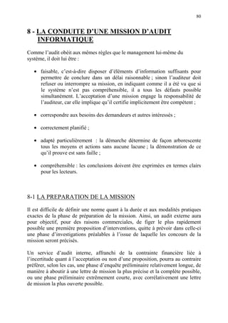 80
8 - LA CONDUITE D’UNE MISSION D’AUDIT
INFORMATIQUE
Comme l’audit obéit aux mêmes règles que le management lui-même du
système, il doit lui être :
• faisable, c’est-à-dire disposer d’éléments d’information suffisants pour
permettre de conclure dans un délai raisonnable ; sinon l’auditeur doit
refuser ou interrompre sa mission, en indiquant comme il a été vu que si
le système n’est pas compréhensible, il a tous les défauts possible
simultanément. L’acceptation d’une mission engage la responsabilité de
l’auditeur, car elle implique qu’il certifie implicitement être compétent ;
• correspondre aux besoins des demandeurs et autres intéressés ;
• correctement planifié ;
• adapté particulièrement : la démarche détermine de façon arborescente
tous les moyens et actions sans aucune lacune ; la démonstration de ce
qu’il prouve est sans faille ;
• compréhensible : les conclusions doivent être exprimées en termes clairs
pour les lecteurs.
8-1 LA PREPARATION DE LA MISSION
Il est difficile de définir une norme quant à la durée et aux modalités pratiques
exactes de la phase de préparation de la mission. Ainsi, un audit externe aura
pour objectif, pour des raisons commerciales, de figer le plus rapidement
possible une première proposition d’interventions, quitte à prévoir dans celle-ci
une phase d’investigations préalables à l’issue de laquelle les concours de la
mission seront précisés.
Un service d’audit interne, affranchi de la contrainte financière liée à
l’incertitude quant à l’acceptation ou non d’une proposition, pourra au contraire
préférer, selon les cas, une phase d’enquête préliminaire relativement longue, de
manière à aboutir à une lettre de mission la plus précise et la complète possible,
ou une phase préliminaire extrêmement courte, avec corrélativement une lettre
de mission la plus ouverte possible.
 