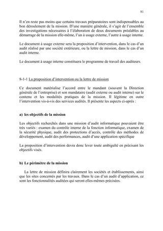81
Il n’en reste pas moins que certains travaux préparatoires sont indispensables au
bon déroulement de la mission. D’une manière générale, il s’agit de l’ensemble
des investigations nécessaires à l’élaboration de deux documents préalables au
démarrage de la mission elle-même, l’un à usage externe, l’autre à usage interne.
Le document à usage externe sera la proposition d’intervention, dans le cas d’un
audit réalisé par une société extérieure, ou la lettre de mission, dans le cas d’un
audit interne.
Le document à usage interne constituera le programme de travail des auditeurs.
8-1-1 La proposition d’intervention ou la lettre de mission
Ce document matérialise l’accord entre le mandant (souvent la Direction
générale de l’entreprise) et son mandataire (audit externe ou audit interne) sur le
contenu et les modalités pratiques de la mission. Il légitime en outre
l’intervention vis-à-vis des services audités. Il présente les aspects ci-après :
a) les objectifs de la mission
Les objectifs recherchés dans une mission d’audit informatique pouvaient être
très variés : examen du contrôle interne de la fonction informatique, examen de
la sécurité physique, audit des protections d’accès, contrôle des méthodes de
développement, audit des performances, audit d’une application spécifique
La proposition d’intervention devra donc lever toute ambiguïté en précisant les
objectifs visés.
b) Le périmètre de la mission
La lettre de mission définira clairement les sociétés et établissements, ainsi
que les sites concernés par les travaux. Dans le cas d’un audit d’application, ce
sont les fonctionnalités auditées qui seront elles-mêmes précisées.
 
