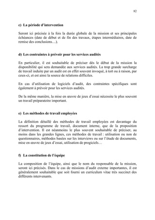 82
c) La période d’intervention
Seront ici précisée à la fois la durée globale de la mission et ses principales
échéances (date de début et de fin des travaux, étapes intermédiaires, date de
remise des conclusions…).
d) Les contraintes à prévoir pour les services audités
En particulier, il est souhaitable de préciser dès le début de la mission la
disponibilité qui sera demandée aux services audités. La trop grande surcharge
de travail induite par un audit est en effet souvent invoqué, à tort ou à raison, par
ceux-ci, et est ainsi la source de relations difficiles.
En cas d’utilisation de logiciels d’audit, des contraintes spécifiques sont
également à prévoir pour les services audités.
De la même manière, la mise en œuvre de jeux d’essai nécessite le plus souvent
un travail préparatoire important.
e) Les méthodes de travail employées
La définition détaillé des méthodes de travail employées est davantage du
ressort du programme de travail, document interne, que de la proposition
d’intervention. Il est néanmoins le plus souvent souhaitable de préciser, au
moins dans les grandes lignes, ces méthodes de travail : utilisation ou non de
questionnaires, méthodes basées sur les interviews ou sur l’étude de documents,
mise en œuvre de jeux d’essai, utilisation de progiciels…
f) La constitution de l’équipe
La composition de l’équipe, ainsi que le nom du responsable de la mission,
seront ici précisés. Dans le cas de missions d’audit externe importantes, il est
généralement souhaitable que soit fourni un curriculum vitae très succinct des
différents intervenants.
 
