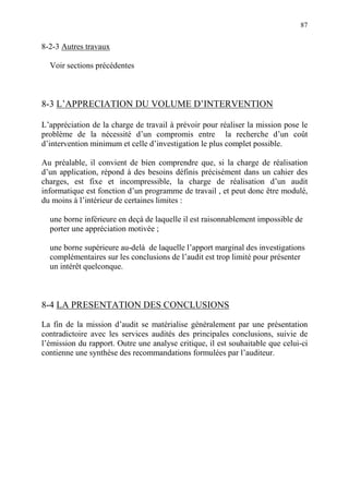 87
8-2-3 Autres travaux
Voir sections précédentes
8-3 L’APPRECIATION DU VOLUME D’INTERVENTION
L’appréciation de la charge de travail à prévoir pour réaliser la mission pose le
problème de la nécessité d’un compromis entre la recherche d’un coût
d’intervention minimum et celle d’investigation le plus complet possible.
Au préalable, il convient de bien comprendre que, si la charge de réalisation
d’un application, répond à des besoins définis précisément dans un cahier des
charges, est fixe et incompressible, la charge de réalisation d’un audit
informatique est fonction d’un programme de travail , et peut donc être modulé,
du moins à l’intérieur de certaines limites :
une borne inférieure en deçà de laquelle il est raisonnablement impossible de
porter une appréciation motivée ;
une borne supérieure au-delà de laquelle l’apport marginal des investigations
complémentaires sur les conclusions de l’audit est trop limité pour présenter
un intérêt quelconque.
8-4 LA PRESENTATION DES CONCLUSIONS
La fin de la mission d’audit se matérialise généralement par une présentation
contradictoire avec les services audités des principales conclusions, suivie de
l’émission du rapport. Outre une analyse critique, il est souhaitable que celui-ci
contienne une synthèse des recommandations formulées par l’auditeur.
 