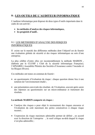89
9 - LES OUTILS DE L’AUDITEUR INFORMATIQUE
L’auditeur informatique peut disposer de deux types d’outils importants dans le
cadre de son activité :
• les méthodes d’analyse des risques informatiques,
• les progiciels d’audit .
9.1 LES METHODES D’ANALYSE DES RISQUES
INFORMATIQUES
Il existe sur le marché des différentes méthodes dont l’objectif est de fournir
une évaluation globale de sécurité et des risques informatiques au sein d’une
entreprise.
La plus célèbre d’entre elles est incontestablement la méthode MARION ,
élaborée par le CLUSIF ( Club de la sécurité informatique Française),
l’APSAIRD ( Assemblée Plénière des Sociétés d’Assurance contre l’incendie et
les Risques Divers).
Ces méthodes ont toutes en commun de fournir :
• un questionnaire d’évaluation du risque : chaque question donne lieu à une
notation de l’environnement étudié ;
• une présentation conviviale des résultats de l’évaluation, souvent après saisie
des réponses au questionnaire sur un micro-ordinateur et traitement des
résultats.
La méthode MARION comporte six étapes :
• l’analyse des risques a pour objet le recensement des risques encourus et
l’évaluation du coût maximum des pertes consécutives à chaque risque
recensé ;
• l’expression du risque maximum admissible permet de définir , en accord
avec la direction de l’entreprise , le seuil critique au-delà duquel le risque
n’est plus admissible ;
 