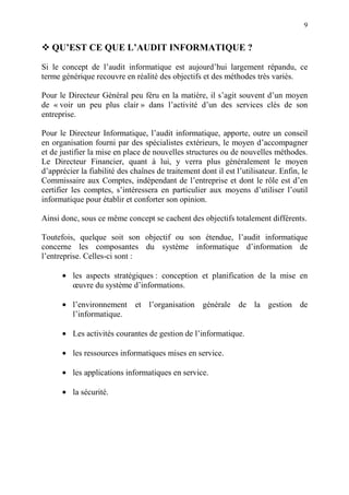 9
QU’EST CE QUE L’AUDIT INFORMATIQUE ?
Si le concept de l’audit informatique est aujourd’hui largement répandu, ce
terme générique recouvre en réalité des objectifs et des méthodes très variés.
Pour le Directeur Général peu féru en la matière, il s’agit souvent d’un moyen
de « voir un peu plus clair » dans l’activité d’un des services clés de son
entreprise.
Pour le Directeur Informatique, l’audit informatique, apporte, outre un conseil
en organisation fourni par des spécialistes extérieurs, le moyen d’accompagner
et de justifier la mise en place de nouvelles structures ou de nouvelles méthodes.
Le Directeur Financier, quant à lui, y verra plus généralement le moyen
d’apprécier la fiabilité des chaînes de traitement dont il est l’utilisateur. Enfin, le
Commissaire aux Comptes, indépendant de l’entreprise et dont le rôle est d’en
certifier les comptes, s’intéressera en particulier aux moyens d’utiliser l’outil
informatique pour établir et conforter son opinion.
Ainsi donc, sous ce même concept se cachent des objectifs totalement différents.
Toutefois, quelque soit son objectif ou son étendue, l’audit informatique
concerne les composantes du système informatique d’information de
l’entreprise. Celles-ci sont :
• les aspects stratégiques : conception et planification de la mise en
œuvre du système d’informations.
• l’environnement et l’organisation générale de la gestion de
l’informatique.
• Les activités courantes de gestion de l’informatique.
• les ressources informatiques mises en service.
• les applications informatiques en service.
• la sécurité.
 