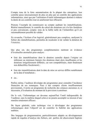 91
Compte tenu de la forte automatisation de la plupart des entreprises, leur
contrôle passe nécessairement de plus en plus par un contrôle des applications
informatisées, ainsi que par l’utilisation d’outils informatiques destinés à réduire
la durée de ces contrôles tout en améliorant leur efficacité.
Prenons l’exemple du commissaire au compte auditant les immobilisations.
Réalisé manuellement, le contrôle du calcul des dotations est à la fois fastidieux
et peu convaincant, compte- tenu de la faible taille de l’échantillon qu’il est
raisonnablement possible de valider.
En revanche, l’écriture d’un logiciel, généralement peu complexe, analysant le
fichier des immobilisations, permettra de recalculer et de valider la dotation de
l’exercice.
Qui plus est, des programmes complémentaires mettront en évidence
d’éventuelles anomalies pour analyse :
• liste des immobilisations dont la dotation cumulée depuis l’origine est
inférieure au minimum linéaire (les dotations étant alors insuffisantes et les
dotations irrégulièrement différées, car non comptabilisées, étant finalement
non déductibles fiscalement) ;
• liste des immobilisations dont la date de mise en service diffère notablement
de la date d’installation ;
• etc..
Parfois même, l’auditeur développe des programmes pour connaître l’incidence
financière de ses remarques. Face à des comptes clients insuffisamment
provisionnés, il écrira un programme de recherche des créances anciennes et, si
nécessaire, d’évaluation du montant de la provision à constituer.
On le voit, l’informatique est devenue aujourd’hui l’outil indispensable de
l’auditeur, sans la maîtrise duquel celui-ci ne pourra accomplir sa mission d’une
manière totalement efficace.
De façon générale, cette technique vise à développer des programmes
informatiques dont l’objectif est de contrôler la fiabilité des applications
auditées.
Des langages de programmation, particulièrement adaptés au développement
rapide de requêtes d’analyse des fichiers, ont parfois été abusivement baptisés
 