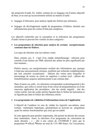 92
des progiciels d’audit. En réalité, certains de ces langages ont d’autres objectifs
de base, et ne sont qu’accessoirement utilisés en matière d’audit :
• langages d’infocentre, pour analyse rapide des fichiers par utilisateur,
• langages de développement rapide de programmes d’édition, destinés aux
informaticiens pour des sorties d’états peu complexes.
Les objectifs recherchés par la conception et la réalisation des programmes
d’audit varient et peuvent être ventilés en deux catégories :
• Les programmes de sélection pour analyse de certains enregistrements
contenus dans les fichiers.
Les types de sélection sont eux-mêmes variés
Dans certains cas, il s’agit d’un simple échantillonnage : sélection pour
contrôle d’une facture sur 1000, sélection des achats les plus significatifs par
leur montant…
Parfois encore, ces enregistrements recèlent des informations qui, quoique
n’étant pas nécessairement erronées, justifient une recherche complémentaire
par leur caractère exceptionnel : éditions des ventes pour lesquelles le
pourcentage de remise au client est supérieur à certain seuil , édition des
immobilisations acquises antérieurement à une certaine date .
Dans d’autres cas enfin , les sélections correspondent systématiquement à des
anomalies, que celles-ci soient issue d’une erreur de programmation ou d’une
mauvaise application des procédures : état des stocks négatifs , état des
ventes à perte, liste des codes articles figurant dans le fichier de facturation et
ne figurant pas dans le fichier des références article.
• Les programmes de validation d’informations issues de l’application
L’objectif de l’auditeur ici sera de valider les logiciels eux-mêmes, pour
certains traitements importants, généralement en écrivant un programme
ayant les mêmes fonctionnalités que celui qui est audité.
Si cette approche peut paraître surprenante, elle permet de déceler des erreurs
bien inattendues. Ainsi, la réécriture d’un programme de valorisation de
stock aboutira – t – elle à une valeur de 1251000,00 F alors que le
programme ™ officiel ddonne un total de 1151 000 francs. En l’occurrence,
 
