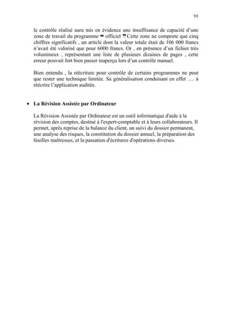 93
le contrôle réalisé aura mis en évidence une insuffisance de capacité d’une
zone de travail du programme ™ officiel d. Cette zone ne comporte que cinq
chiffres significatifs , un article dont la valeur totale était de 106 000 francs
n’avait été valorisé que pour 6000 francs. Or , en présence d’un fichier très
volumineux , représentant une liste de plusieurs dizaines de pages , cette
erreur pouvait fort bien passer inaperçu lors d’un contrôle manuel.
Bien entendu , la réécriture pour contrôle de certains programmes ne peut
que rester une technique limitée. Sa généralisation conduisant en effet …. à
réécrire l’application auditée.
• La Révision Assistée par Ordinateur
La Révision Assistée par Ordinateur est un outil informatique d'aide à la
révision des comptes, destiné à l'expert-comptable et à leurs collaborateurs. Il
permet, après reprise de la balance du client, un suivi du dossier permanent,
une analyse des risques, la constitution du dossier annuel, la préparation des
feuilles maîtresses, et la passation d'écritures d'opérations diverses.
 