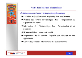 MASNAOUI 16
Audit de la fonction informatique
• Positionnement et structure de la fonction informatique
Le comité de planification ou de pilotage de l ’informatique
Position des services informatiques dans l ’organisation &
Séparation des tâches
Intervention de l ’informatique dans l ’organisation et les
processus
Responsabilité de l ’assurance qualité
Responsable de la sécurité Propriété des données et des
applications
Gestion du personnel informatique et des sous-traitants
 