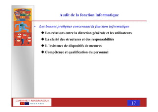 MASNAOUI 17
Audit de la fonction informatique
• Les bonnes pratiques concernant la fonction informatique
Les relations entre la direction générale et les utilisateurs
La clarté des structures et des responsabilités
L ’existence de dispositifs de mesures
Compétence et qualification du personnel
 