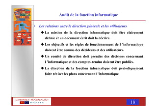 MASNAOUI 18
Audit de la fonction informatique
• Les relations entre la direction générale et les utilisateurs
La mission de la direction informatique doit être clairement
définie et un document écrit doit la décrire.
Les objectifs et les règles de fonctionnement de l ’informatique
doivent être connus des décideurs et des utilisateurs.
Un comité de direction doit prendre des décisions concernant
l ’informatique et des comptes-rendus doivent être publiés.
La direction de la fonction informatique doit périodiquement
faire réviser les plans concernant l ’informatique
 